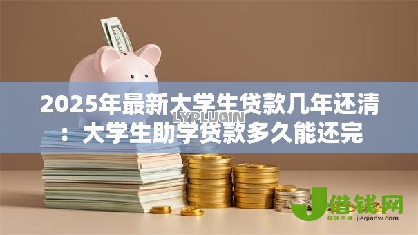 2025年最新大学生贷款几年还清:大学生助学贷款多久能还完 2025年最新大学生贷款几年还清:大学生助学贷款多久能还完