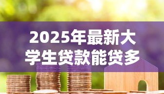2025年最新大学生贷款能贷多少钱:大学生贷款额度一般有多少 2025年最新大学生贷款能贷多少钱:大学生贷款额度一般有多少