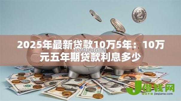 2025年最新贷款10万5年:10万元五年期贷款利息多少 2025年最新贷款10万5年:10万元五年期贷款利息多少