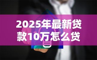 2025年最新贷款10万怎么贷:如何申请10万元个人贷款 2025年最新贷款10万怎么贷:如何申请10万元个人贷款