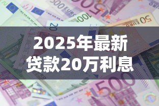 2025年最新贷款20万利息多少:20万贷款一年利息要多少钱 2025年最新贷款20万利息多少:20万贷款一年利息要多少钱