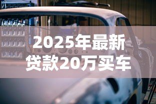 2025年最新贷款20万买车:20万车贷月供多少合适 2025年最新贷款20万买车:20万车贷月供多少合适