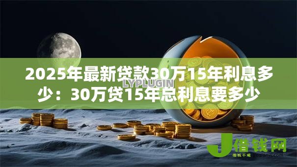 2025年最新贷款30万15年利息多少:30万贷15年总利息要多少 2025年最新贷款30万15年利息多少:30万贷15年总利息要多少