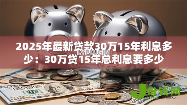 2025年最新贷款30万15年利息多少:30万贷15年总利息要多少 2025年最新贷款30万15年利息多少:30万贷15年总利息要多少
