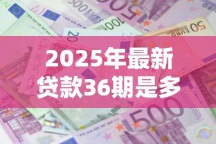 2025年最新贷款36期是多长时间:36期贷款偿还时长需多久 2025年最新贷款36期是多长时间:36期贷款偿还时长需多久