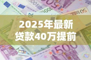 2025年最新贷款40万提前还10万:房贷40万提前还款10万划算吗 2025年最新贷款40万提前还10万:房贷40万提前还款10万划算吗