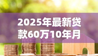 2025年最新贷款60万10年月供多少：60万房贷十年每月还多少钱