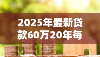 2025年最新贷款60万20年每月还多少:60万房贷20年月供大概多少 2025年最新贷款60万20年每月还多少:60万房贷20年月供大概多少