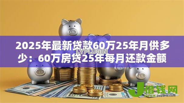 2025年最新贷款60万25年月供多少:60万房贷25年每月还款金额是多少 2025年最新贷款60万25年月供多少:60万房贷25年每月还款金额是多少
