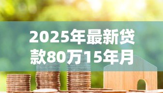 2025年最新贷款80万15年月供多少:80万房贷15年每月还款金额 2025年最新贷款80万15年月供多少:80万房贷15年每月还款金额