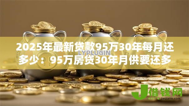 2025年最新贷款95万30年每月还多少:95万房贷30年月供要还多少钱 2025年最新贷款95万30年每月还多少:95万房贷30年月供要还多少钱