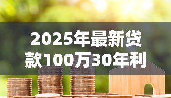 2025年最新贷款100万30年利息:百万房贷30年总利息是多少 2025年最新贷款100万30年利息:百万房贷30年总利息是多少
