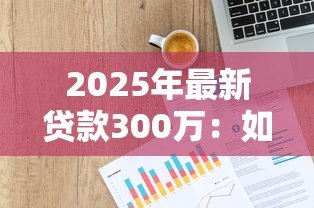 2025年最新贷款300万：如何申请三百万资金支持