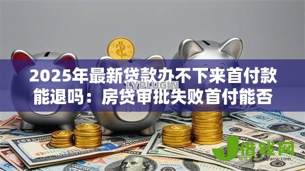 2025年最新贷款办不下来首付款能退吗:房贷审批失败首付能否退还 2025年最新贷款办不下来首付款能退吗:房贷审批失败首付能否退还