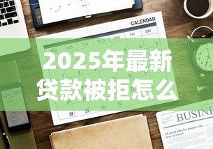 2025年最新贷款被拒怎么办:申请贷款未通过该如何解决 2025年最新贷款被拒怎么办:申请贷款未通过该如何解决