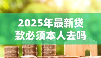 2025年最新贷款必须本人去吗:贷款申请可否由他人代办 2025年最新贷款必须本人去吗:贷款申请可否由他人代办