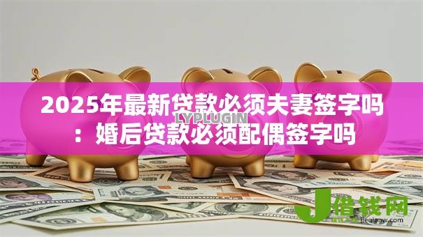 2025年最新贷款必须夫妻签字吗:婚后贷款必须配偶签字吗 2025年最新贷款必须夫妻签字吗:婚后贷款必须配偶签字吗