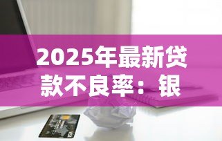 2025年最新贷款不良率:银行信贷风险为何居高不下 2025年最新贷款不良率:银行信贷风险为何居高不下