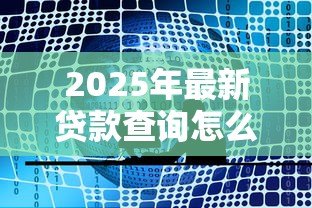 2025年最新贷款查询怎么查:如何查询贷款详情 2025年最新贷款查询怎么查:如何查询贷款详情