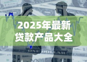 2025年最新贷款产品大全：市面上有哪些贷款产品可供选择