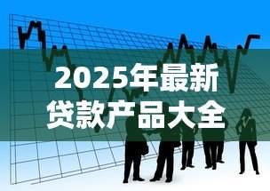 2025年最新贷款产品大全：市面上有哪些贷款产品可供选择