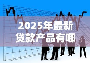 2025年最新贷款产品有哪些：目前市场上有哪些贷款选择