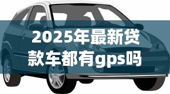 2025年最新贷款车都有gps吗:贷款购车必须安装GPS定位吗 2025年最新贷款车都有gps吗:贷款购车必须安装GPS定位吗