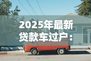 2025年最新贷款车过户：还在还贷的车辆如何办理过户手续