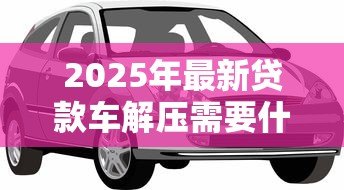 2025年最新贷款车解压需要什么手续:贷款购车如何办理解除抵押手续 2025年最新贷款车解压需要什么手续:贷款购车如何办理解除抵押手续