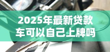2025年最新贷款车可以自己上牌吗：贷款购车能否自行办理牌照