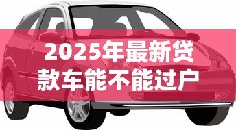 2025年最新贷款车能不能过户:按揭车辆能否过户 2025年最新贷款车能不能过户:按揭车辆能否过户