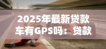 2025年最新贷款车有GPS吗:贷款购入车辆是否配备GPS定位 2025年最新贷款车有GPS吗:贷款购入车辆是否配备GPS定位