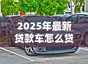 2025年最新贷款车怎么贷款:购车贷款申请流程及注意事项 2025年最新贷款车怎么贷款:购车贷款申请流程及注意事项