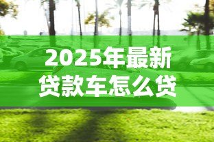 2025年最新贷款车怎么贷款:购车贷款申请流程及注意事项 2025年最新贷款车怎么贷款:购车贷款申请流程及注意事项