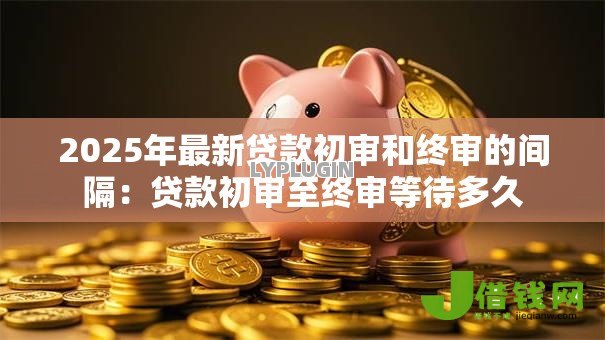 2025年最新贷款初审和终审的间隔:贷款初审至终审等待多久 2025年最新贷款初审和终审的间隔:贷款初审至终审等待多久
