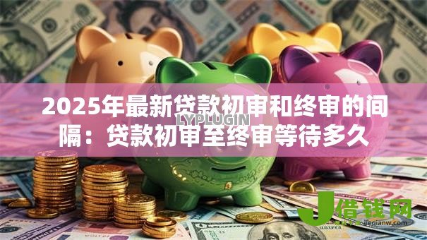 2025年最新贷款初审和终审的间隔:贷款初审至终审等待多久 2025年最新贷款初审和终审的间隔:贷款初审至终审等待多久