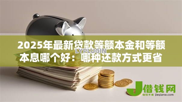 2025年最新贷款等额本金和等额本息哪个好:哪种还款方式更省钱划算 2025年最新贷款等额本金和等额本息哪个好:哪种还款方式更省钱划算