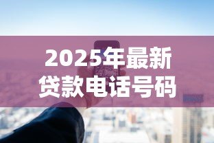 2025年最新贷款电话号码:如何快速获取贷款咨询热线 2025年最新贷款电话号码:如何快速获取贷款咨询热线
