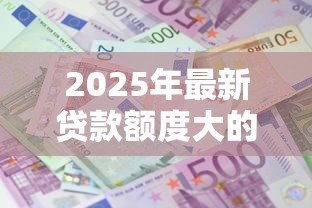 2025年最新贷款额度大的网贷:哪些平台能提供高额网贷服务 2025年最新贷款额度大的网贷:哪些平台能提供高额网贷服务