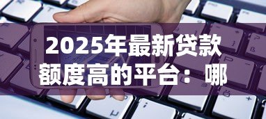 2025年最新贷款额度高的平台:哪些平台能提供大额贷款 2025年最新贷款额度高的平台:哪些平台能提供大额贷款