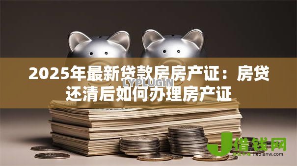 2025年最新贷款房房产证:房贷还清后如何办理房产证 2025年最新贷款房房产证:房贷还清后如何办理房产证