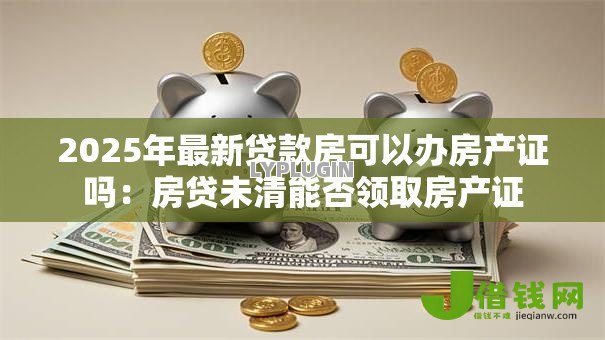 2025年最新贷款房可以办房产证吗:房贷未清能否领取房产证 2025年最新贷款房可以办房产证吗:房贷未清能否领取房产证