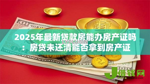 2025年最新贷款房能办房产证吗:房贷未还清能否拿到房产证 2025年最新贷款房能办房产证吗:房贷未还清能否拿到房产证