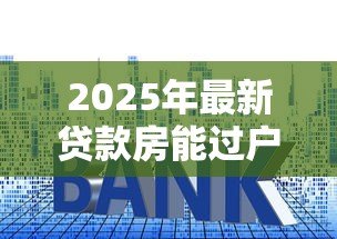 2025年最新贷款房能过户吗：未还清房贷的房产如何过户