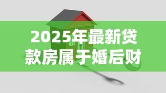 2025年最新贷款房属于婚后财产吗:婚后贷款买房算夫妻共同财产吗 2025年最新贷款房属于婚后财产吗:婚后贷款买房算夫妻共同财产吗