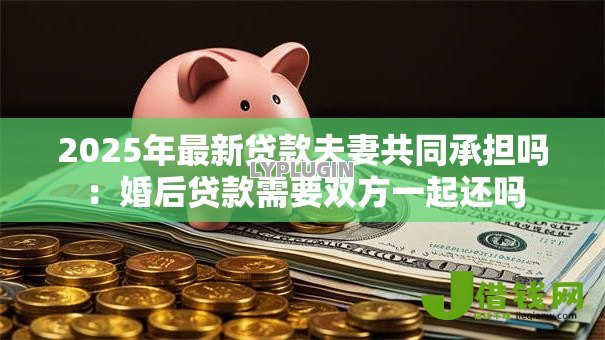 2025年最新贷款夫妻共同承担吗：婚后贷款需要双方一起还吗