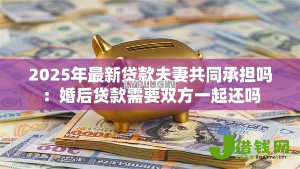 2025年最新贷款夫妻共同承担吗：婚后贷款需要双方一起还吗