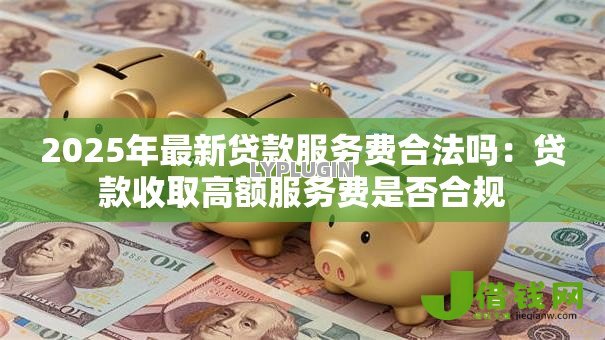 2025年最新贷款服务费合法吗:贷款收取高额服务费是否合规 2025年最新贷款服务费合法吗:贷款收取高额服务费是否合规