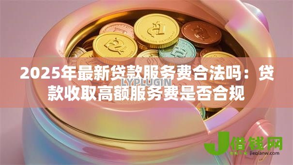 2025年最新贷款服务费合法吗:贷款收取高额服务费是否合规 2025年最新贷款服务费合法吗:贷款收取高额服务费是否合规