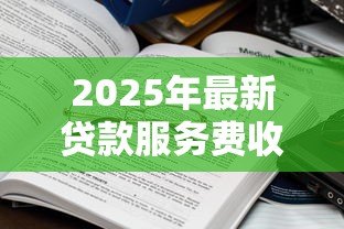 2025年最新贷款服务费收取标准:贷款手续费一般收多少合理 2025年最新贷款服务费收取标准:贷款手续费一般收多少合理